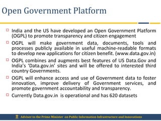 Adviser to the Prime Minister on Public Information Infrastructure and Innovations
Open Government Platform
 India and the US have developed an Open Government Platform
(OGPL) to promote transparency and citizen engagement
 OGPL will make government data, documents, tools and
processes publicly available in useful machine-readable formats
to develop new applications for citizen benefit. (www.data.gov.in)
 OGPL combines and augments best features of US Data.Gov and
India’s ‘Data.gov.in’ sites and will be offered to interested third
country Governments.
 OGPL will enhance access and use of Government data to foster
innovation, improve delivery of Government services, and
promote government accountability and transparency.
 Currently Data.gov.in is operational and has 2000 datasets
 