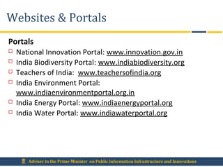 Adviser to the Prime Minister on Public Information Infrastructure and Innovations
Websites & Portals
Portals
 National Innovation Portal: www.innovation.gov.in
 India Biodiversity Portal: www.indiabiodiversity.org
 Teachers of India: www.teachersofindia.org
 India Environment Portal:
www.indiaenvironmentportal.org.in
 India Energy Portal: www.indiaenergyportal.org
 India Water Portal: www.indiawaterportal.org
 