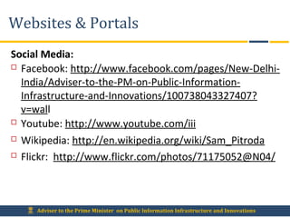 Adviser to the Prime Minister on Public Information Infrastructure and Innovations
Websites & Portals
Social Media:
 Facebook: http://www.facebook.com/pages/New-Delhi-
India/Adviser-to-the-PM-on-Public-Information-
Infrastructure-and-Innovations/100738043327407?
v=wall
 Youtube: http://www.youtube.com/iii
 Wikipedia: http://en.wikipedia.org/wiki/Sam_Pitroda
 Flickr: http://www.flickr.com/photos/71175052@N04/
 