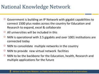 Adviser to the Prime Minister on Public Information Infrastructure and Innovations
National Knowledge Network
 Government is building an IP Network with gigabit capabilities to
connect 1500 plus nodes across the country for Education and
Research to expand, excel & collaborate
 All universities will be included in this
 NKN is operational with 2.5 gigabits and over 1001 institutions are
connected today
 NKN to consolidate multiple networks in the country
 NKN to provide new virtual network facilities
 NKN to be the backbone for the Education, health, Research and
multiple applications for the future
 