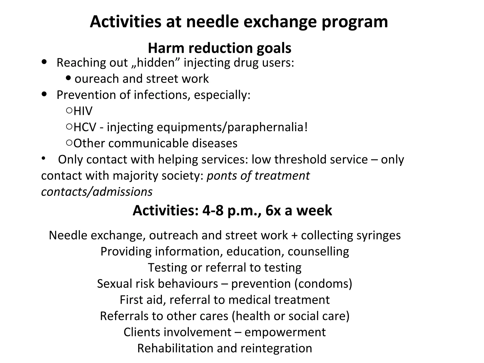 Activities at needle exchange program Harm reduction goals   R eaching out „hidden” injecting drug users:  oureach and street work P revention of infections, especially: HIV HCV - injecting equipments/paraphernalia! Other communicable diseases Only contact with helping services: low threshold service – only contact with majority society:  ponts of treatment contacts/admissions Needle exchange, outreach and street work + collecting syringes Providing information, education, counselling Testing or referral to testing Sexual risk behaviours – prevention (condoms) First aid, referral to medical treatment Referrals to other cares (health or social care) Clients involvement – empowerment Rehabilitation and reintegration Activities: 4-8 p.m., 6x a week 