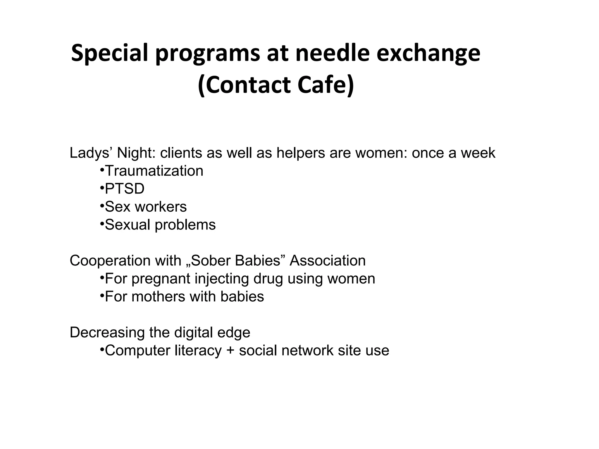 Special programs at needle exchange (Contact Cafe) Ladys’ Night: clients as well as helpers are women: once a week Traumatization PTSD Sex workers Sexual problems Cooperation with „Sober Babies” Association For pregnant injecting drug using women For mothers with babies Decreasing the digital edge Computer literacy + social network site use 