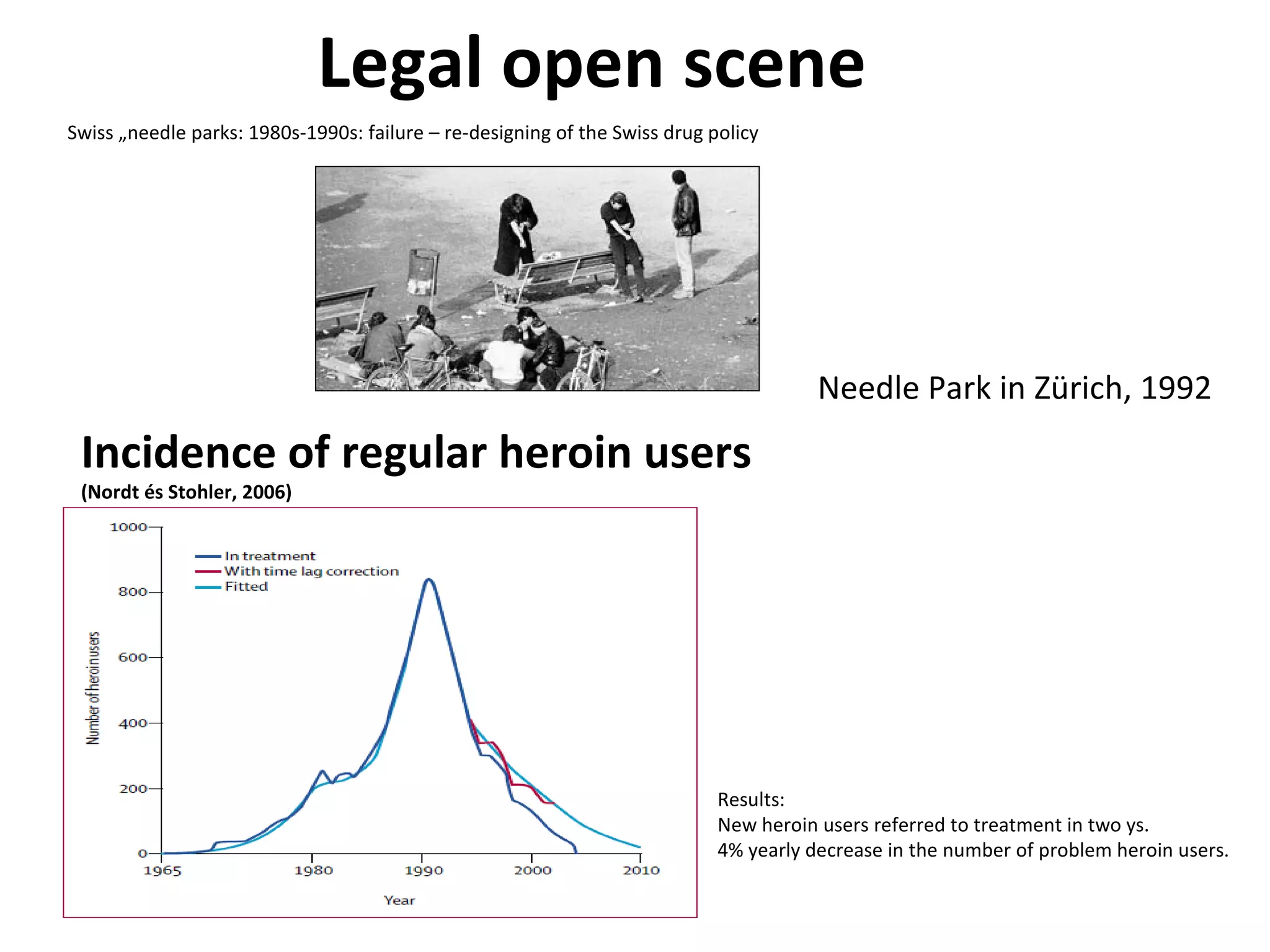 Legal open scene Swiss „needle parks: 1980s-1990s: failure – re-designing of the Swiss drug policy Incidence of regular heroin users (Nordt és Stohler, 2006) Results: New heroin users referred to treatment in two ys. 4% yearly decrease in the number of problem heroin users. Needle Park in Zürich, 1992 
