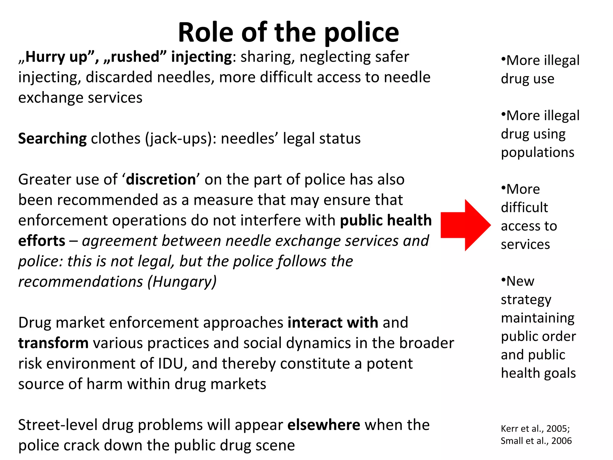 „ Hurry up”, „rushed” injecting : sharing, neglecting safer injecting, discarded needles, more difficult access to needle exchange services Searching  clothes (jack-ups): needles’ legal status Greater use of ‘ discretion ’ on the part of police has also been recommended as a measure that may ensure that enforcement operations do not interfere with  public health efforts  –  agreement between needle exchange services and police: this is not legal, but the police follows the recommendations (Hungary) Drug market enforcement approaches  interact   with  and  transform  various practices and social dynamics in the broader risk environment of IDU, and thereby constitute a potent source of harm within drug markets Street-level drug problems will appear  elsewhere  when the police crack down the public drug scene Role of the police Kerr et al., 2005; Small et al., 2006 More illegal drug use More illegal drug using populations More difficult access to services New strategy maintaining public order and public health  goals 
