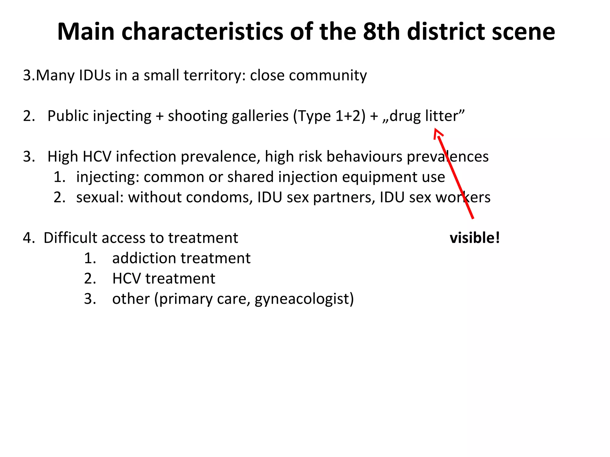 Main characteristics of the 8th district scene Many IDUs in a small territory: close community 2.  Public injecting + shooting galleries (Type 1+2) + „drug litter” 3.  High HCV infection prevalence, high risk behaviours prevalences injecting: common or shared injection equipment use sexual: without condoms, IDU sex partners, IDU sex workers 4.  Difficult access to treatment visible! 1.  addiction treatment 2.  HCV treatment 3.  other (primary care, gyneacologist) 