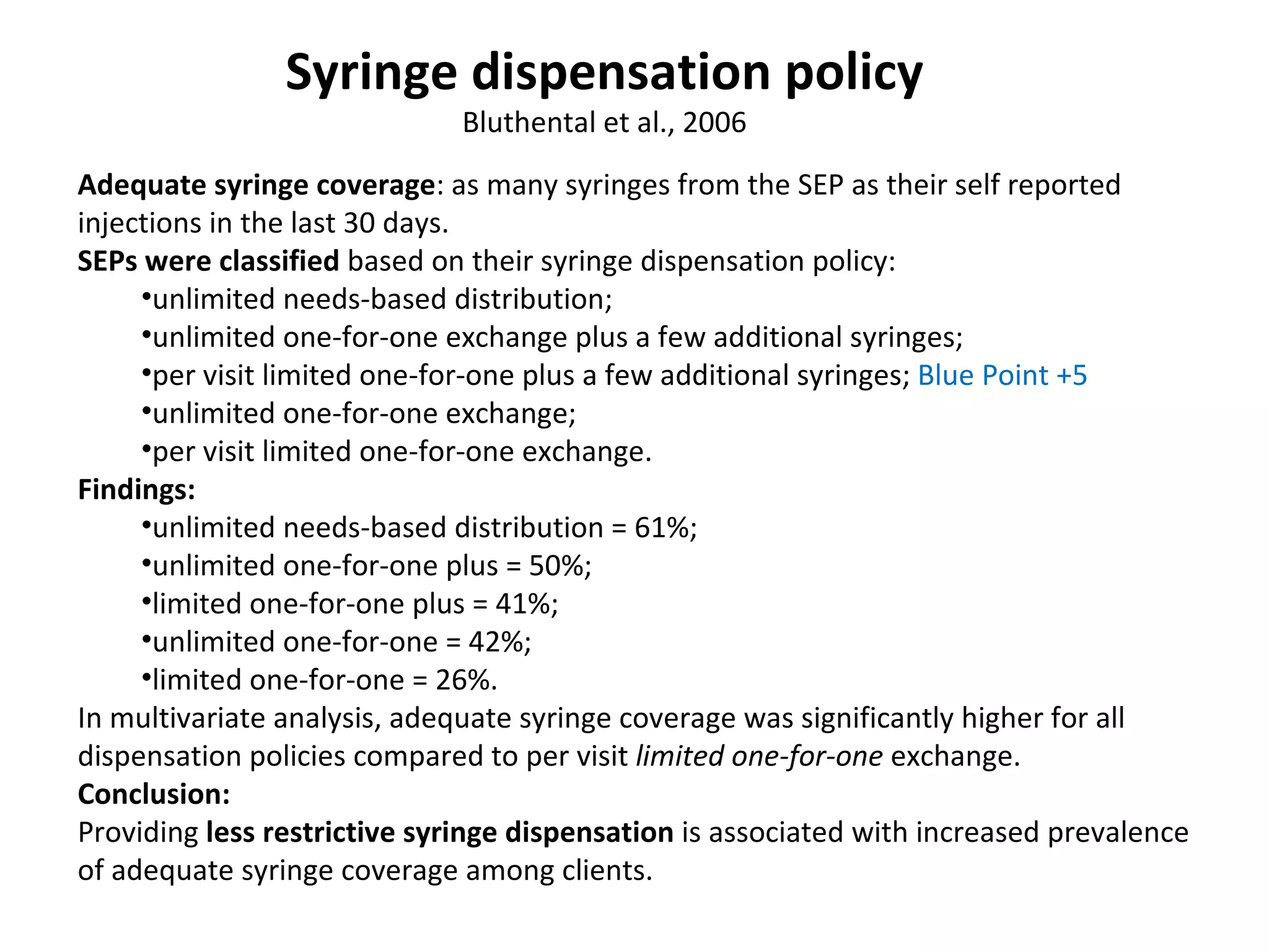 A dequate syringe coverage :  as many syringes from the SEP as their self   reported   injections in the last 30 days.  SEPs were classified  based on their syringe dispensation policy :   unlimited needs-based distribution;  unlimited one-for-one exchange   plus a few additional syringes;  per visit limited one-for-one plus a few additional syringes;  Blue Point +5 unlimited one-for-one   exchange;  per visit limited one-for-one exchange.  Findings : unlimited needs-based distribution = 61%;  unlimited one-for-one plus = 50%;  l imited   one-for-one plus = 41%;  unlimited one-for-one = 42%;  limited one-for-one = 26%.  In multivariate analysis,   adequate syringe coverage was significantly higher for all dispensation policies compared to per visit  limited one-for - one   exchange.  Conclusion :  Providing  less restrictive syringe   dispensation  is associated with increased prevalence of adequate syringe coverage among clients.  Syringe dispensation policy Bluthental et al., 2006 