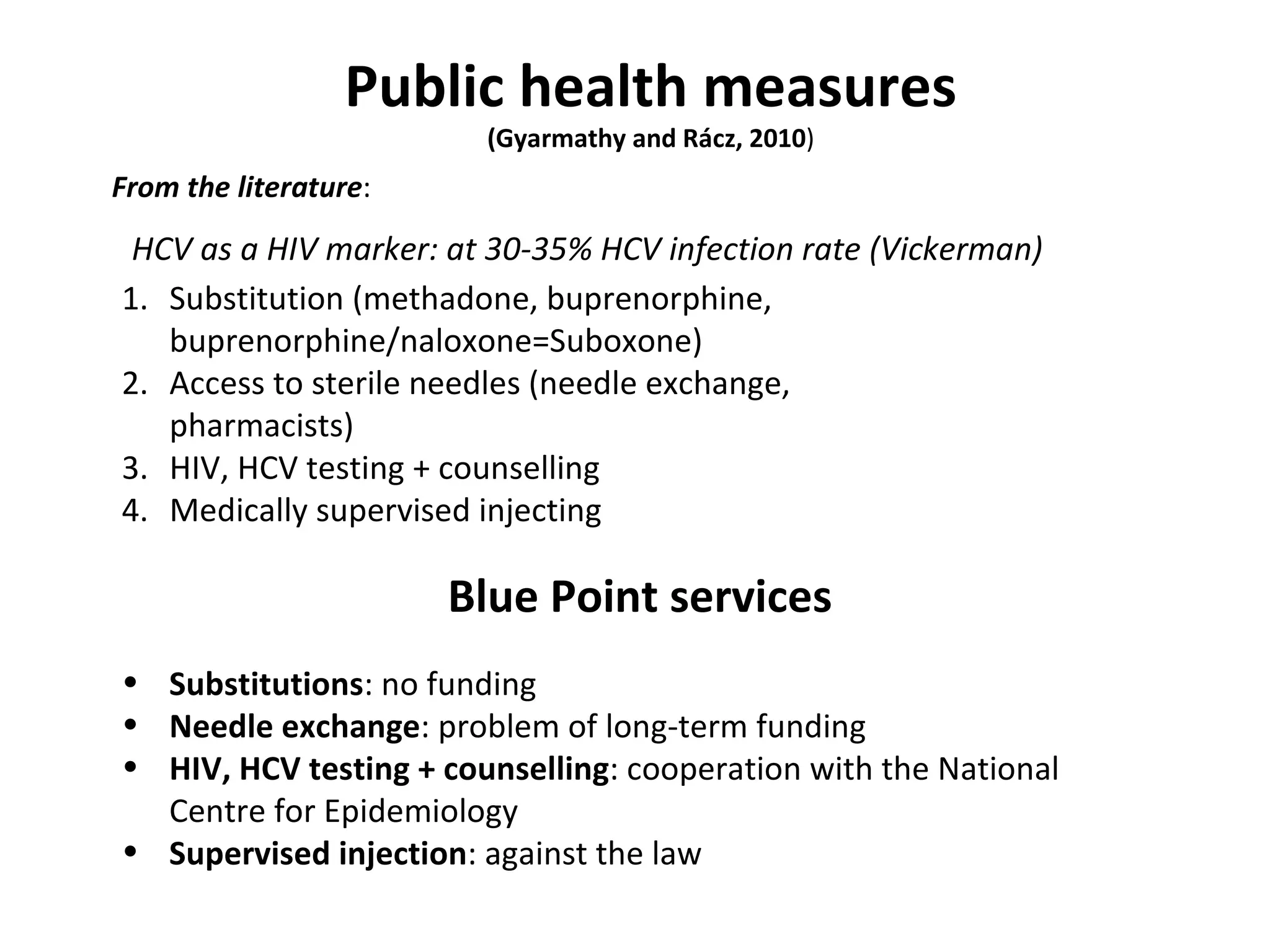 Public health measures (Gyarmathy and Rácz, 2010 ) HCV as a HIV marker: at 30-35% HCV infection rate (Vickerman) Substitution (methadone, buprenorphine, buprenorphine/naloxone=Suboxone) Access to sterile needles (needle exchange, pharmacists) HIV, HCV testing + counselling Medically supervised injecting Blue Point services Substitutions : no funding Needle exchange : problem of long-term funding HIV, HCV testing + counselling : cooperation with the National Centre for Epidemiology Supervised injection : against the law From the literature : 