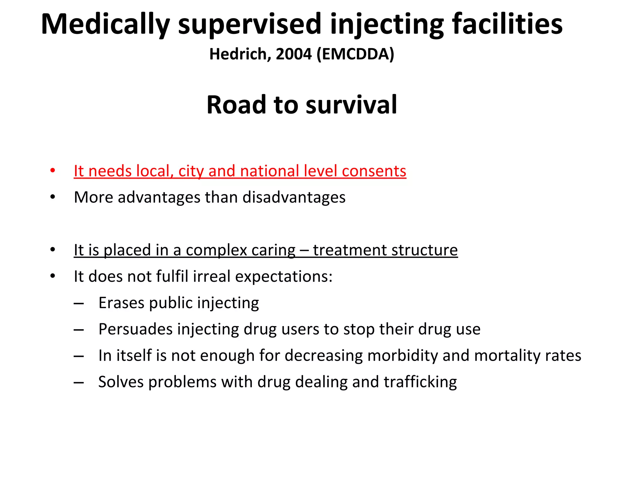 Medically supervised injecting facilities Hedrich, 2004 (EMCDDA) Road to survival It needs local, city and national level consents More advantages than disadvantages It is placed in a complex caring – treatment structure It does not fulfil irreal expectations: Erases public injecting Persuades injecting drug users to stop their drug use In itself is not enough for decreasing morbidity and mortality rates Solves problems with drug dealing and trafficking 