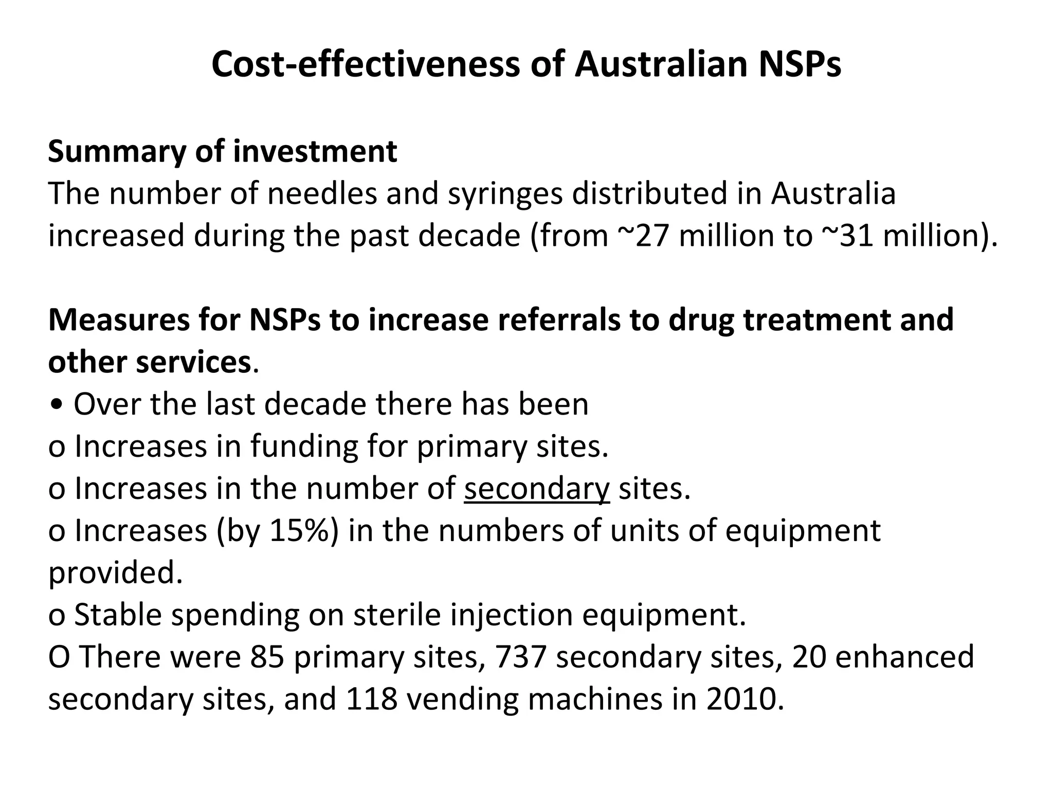 Cost-effectiveness of Australian NSPs Summary of investment The number of needles and syringes distributed in Australia increased during the past   decade (from ~27 million to ~31 million). Measures for NSPs to increase referrals to drug treatment and other services . •  Over the last decade there has been o Increases in funding for primary sites. o Increases in the number of  secondary  sites. o Increases (by 15%) in the numbers of units of equipment provided. o Stable spending on sterile injection equipment. O  T here were 85 primary sites, 737 secondary sites, 20   enhanced secondary sites, and 118 vending machines  in 2010. 