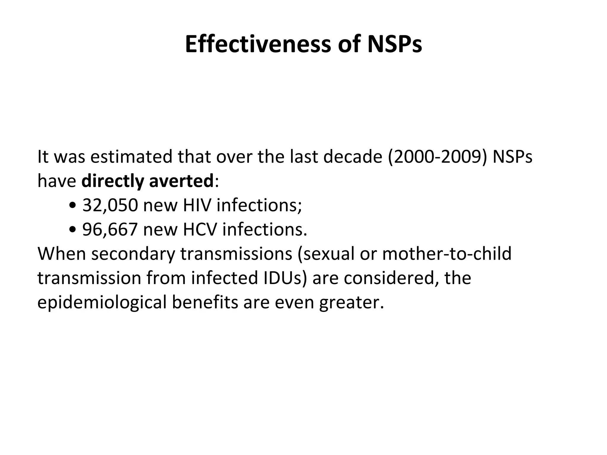 Effectiveness of NSPs It was estimated that over the last decade (2000-2009) NSPs have  directly averted : •  32,050 new HIV infections; •  96,667 new HCV infections. When   secondary transmissions (sexual or mother-to-child transmission from infected IDUs) are   considered, the epidemiological benefits are even greater.  