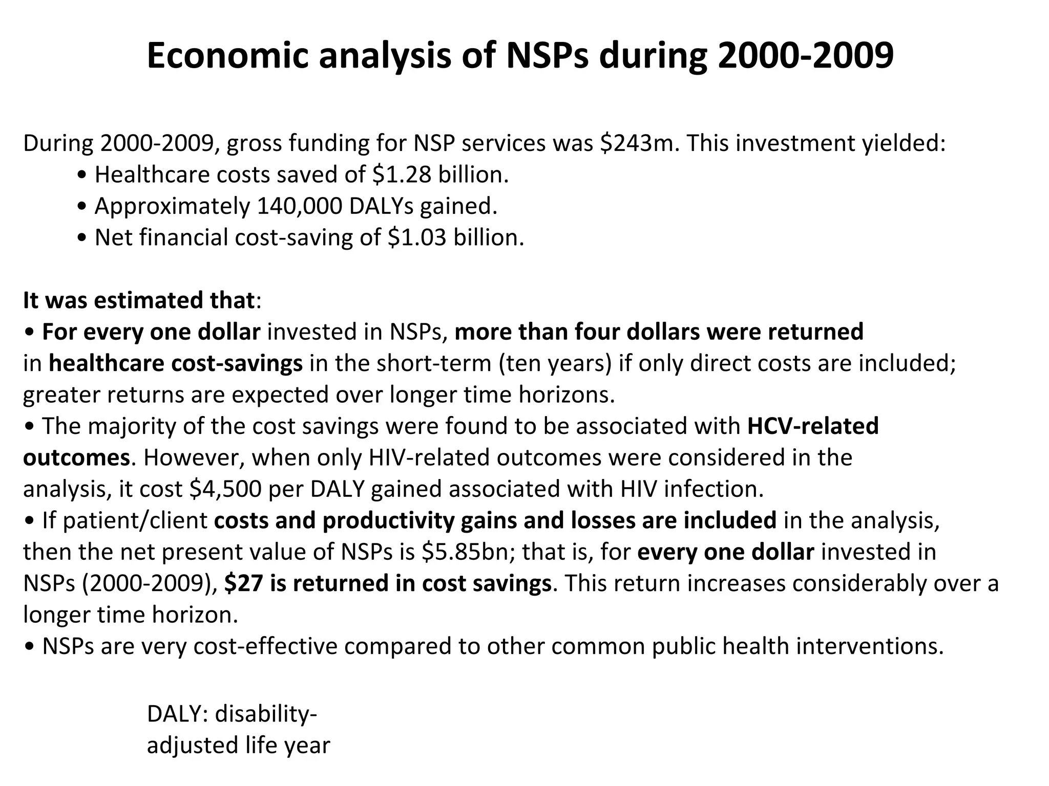Economic analysis of NSPs during 2000 - 2009 During 2000-2009, gross funding for NSP services was $243m. This investment yielded: •  Healthcare costs saved of $1.28 billion. •  Approximately 140,000 DALYs gained. •  Net financial cost-saving of $1.03 billion. It was estimated that : •  For every one dollar  invested in NSPs,  more than four dollars were returned in  healthcare cost-savings  in the short-term (ten years)   if only direct costs are included; greater returns are expected over longer time  horizons. •  The majority of the cost savings were found to be associated with  HCV-related outcomes . However, when only HIV-related outcomes were considered in the analysis, it cost $4,500 per DALY gained associated with HIV infection. •  If patient/client  costs and productivity gains and losses are included  in the analysis, then the net present value of NSPs is $5.85bn; that is, for  every one dollar  invested in NSPs (2000-2009),  $27 is returned in cost savings . This return increases  c onsiderably   over a longer time horizon. •  NSPs are very cost-effective compared to other common public health interventions . DALY: disability-adjusted life year 