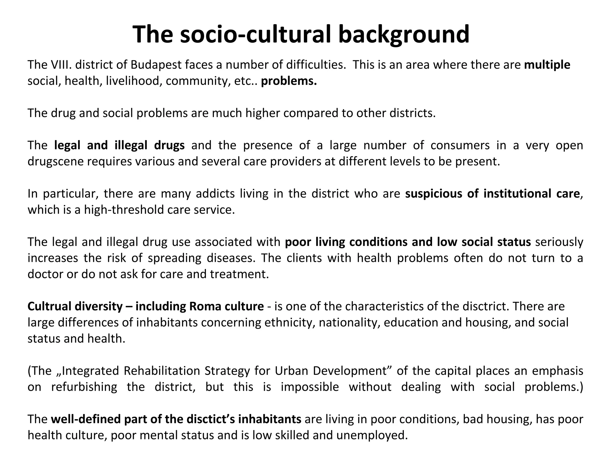 The VIII. district of Budapest faces a number of difficulties.  This is an area where there are  multiple  social, health, livelihood, community, etc..  problems. The drug and social problems are much higher compared to other districts.  The  legal and illegal drugs  and the presence of a large number of consumers in a very open drugscene requires various and several care providers at different levels to be present.  In particular, there are many addicts living in the district who are  suspicious of institutional care , which is a high-threshold care service.  The legal and illegal drug use associated with  poor living conditions and low social status  seriously increases the risk of spreading diseases. The clients with health problems often do not turn to a doctor or do not ask for care and treatment.  Cultrual diversity – including Roma culture  - is one of the characteristics of the disctrict. There are large differences of inhabitants concerning ethnicity, nationality, education and housing, and social status and health. (The „Integrated Rehabilitation Strategy for Urban Development” of the capital places an emphasis on refurbishing the district, but this is impossible without dealing with social problems.) The  well-defined part of the disctict’s inhabitants  are living in poor conditions, bad housing, has poor health culture, poor mental status and is low skilled and unemployed. The socio-cultural background 