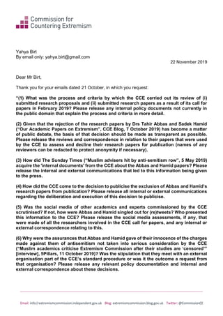Email: info@extremismcommission.independent.gov.uk Blog: extremismcommission.blog.gov.uk Twitter: @CommissionCE
Yahya Birt
By email only: yahya.birt@gmail.com
22 November 2019
Dear Mr Birt,
Thank you for your emails dated 21 October, in which you request:
“(1) What was the process and criteria by which the CCE carried out its review of (i)
submitted research proposals and (ii) submitted research papers as a result of its call for
papers in February 2019? Please release any internal policy documents not currently in
the public domain that explain the process and criteria in more detail.
(2) Given that the rejection of the research papers by Drs Tahir Abbas and Sadek Hamid
(“Our Academic Papers on Extremism”, CCE Blog, 7 October 2019) has become a matter
of public debate, the basis of that decision should be made as transparent as possible.
Please release the reviews and correspondence in relation to their papers that were used
by the CCE to assess and decline their research papers for publication (names of any
reviewers can be redacted to protect anonymity if necessary).
(3) How did The Sunday Times (“Muslim advisers hit by anti‑semitism row”, 5 May 2019)
acquire the 'internal documents' from the CCE about the Abbas and Hamid papers? Please
release the internal and external communications that led to this information being given
to the press.
(4) How did the CCE come to the decision to publicise the exclusion of Abbas and Hamid’s
research papers from publication? Please release all internal or external communications
regarding the deliberation and execution of this decision to publicise.
(5) Was the social media of other academics and experts commissioned by the CCE
scrutinised? If not, how were Abbas and Hamid singled out for (re)tweets? Who presented
this information to the CCE? Please release the social media assessments, if any, that
were made of all the researchers involved in the CCE call for papers, and any internal or
external correspondence relating to this.
(6) Why were the assurances that Abbas and Hamid gave of their innocence of the charges
made against them of antisemitism not taken into serious consideration by the CCE
(“Muslim academics criticise Extremism Commission after their studies are ‘censored’”
[interview], 5Pillars, 11 October 2019)? Was the stipulation that they meet with an external
organisation part of the CCE’s standard procedure or was it the outcome a request from
that organisation? Please release any relevant policy documentation and internal and
external correspondence about these decisions.
 