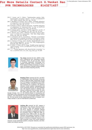 0018-9340 (c) 2015 IEEE. Personal use is permitted, but republication/redistribution requires IEEE permission. See
http://www.ieee.org/publications_standards/publications/rights/index.html for more information.
This article has been accepted for publication in a future issue of this journal, but has not been fully edited. Content may change prior to final publication. Citation information: DOI
10.1109/TC.2015.2389955, IEEE Transactions on Computers
12
[39] C. Gentry and S. Halevi, “Implementing gentrys fully-
homomorphic encryption scheme,” in Proc. of EUROCRYPT
2011, Tallinn, Estonia, May 2011, pp. 129–148.
[40] S. Benabbas, R. Gennaro, and Y. Vahlis, “Veriﬁable delegation
of computation over large datasets,” in Proc. of CRYPTO 2011,
CA, USA, Aug. 2011, pp. 111–131.
[41] M. Backes, D. Fiore, and R. M. Reischuk, “Veriﬁable delegation
of computation on outsourced data,” in Proc. of ACM CCS
2013, Berlin, Germany, Nov. 2013, pp. 863–874.
[42] D. Chaum and E. van Heyst, “Group signatures,” in Proc. of
EUROCRYPT 1991, Brighton, UK, Apr. 1991, pp. 257–265.
[43] E. Bresson and J. Stern, “Efﬁcient revocation in group signa-
tures,” in Public-Key Cryptography - PKC 2001, Cheju Island,
Korea, Feb. 2001, pp. 190–206.
[44] J. Camenisch and A. Lysyanskaya, “Dynamic accumulators
and application to efﬁcient revocation of anonymous creden-
tials,” in Proc. of CRYPTO 2002, CA, USA, Aug. 2002, pp. 61–76.
[45] G. Ateniese, D. Song, and G. Tsudik, “Quasi-efﬁcient revoca-
tion in group signatures,” in Proc. of FC 2002, Soughamption,
Bermuda, Mar. 2002, pp. 183–197.
[46] B. Libert, T. Peters, and M. Yung, “Scalable group signatures
with revocation,” in Proc. of EUROCRYPT 2012, CA, USA, Aug.
2002, pp. 61–76.
[47] ——, “Group signatures with almost-for-free revocation,” in
Proc. of CRYPTO 2012, CA, USA, Aug. 2012, pp. 571–589.
Tao Jiang received his B.S. (2009) in Net-
work Engineering from Shandong Jianzhu
University, China. He got his M.S. (2012)
in Computer Application Technology from
Jiangsu University, China. Currently, he is a
Ph.D. student of Xidian University in Cryptog-
raphy. His research interests include cryptog-
raphy and cloud computing security.
Xiaofeng Chen received his B.S. and M.S.
on Mathematics from Northwest University,
China in 1998 and 2000, respectively. He got
his Ph.D degree in Cryptography from Xidian
University in 2003. Currently, he works at Xi-
dian University as a professor. His research
interests include applied cryptography and
cloud computing security. He has published
over 100 research papers in refereed inter-
national conferences and journals. His work
has been cited more than 1800 times at
Google Scholar. He is in the Editorial Board of Computing and
Informatics (CAI), International Journal of Grid and Utility Computing
(IJGUC), and International Journal of Embedded Systems (IJES)
etc. He has served as the program/general chair or program com-
mittee member in over 30 international conferences.
Jianfeng Ma received his B.S. degree in
mathematics from Shaanxi Normal Univer-
sity, China in 1985, and obtained his M.E.
and Ph.D. degrees in computer software
and communications engineering from Xid-
ian University, China in 1988 and 1995, re-
spectively. From 1999 to 2001, he was with
Nanyang Technological University of Singa-
pore as a research fellow. Now he is a Pro-
fessor in School of Computer Science at Xi-
dian University, China. His current research
interests include distributed systems, computer networks, and infor-
mation and network security.
For More Details Contact G.Venkat Rao
PVR TECHNOLOGIES 8143271457
 