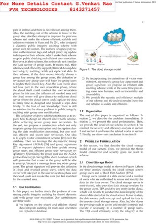 0018-9340 (c) 2015 IEEE. Personal use is permitted, but republication/redistribution requires IEEE permission. See
http://www.ieee.org/publications_standards/publications/rights/index.html for more information.
This article has been accepted for publication in a future issue of this journal, but has not been fully edited. Content may change prior to final publication. Citation information: DOI
10.1109/TC.2015.2389955, IEEE Transactions on Computers
2
pare of entities and there is no collusion among them.
Also, the auditing cost of the scheme is linear to the
group size. Another attempt to improve the previous
scheme and make the scheme efﬁcient, scalable and
collusion resistant is Yuan and Yu [24], who designed
a dynamic public integrity auditing scheme with
group user revocation. The authors designed polyno-
mial authentication tags and adopt proxy tag update
techniques in their scheme, which make their scheme
support public checking and efﬁcient user revocation.
However, in their scheme, the authors do not consider
the data secrecy of group users. It means that, their
scheme could efﬁciently support plaintext data update
and integrity auditing, while not ciphertext data. In
their scheme, if the data owner trivially shares a
group key among the group users, the defection or
revocation any group user will force the group users
to update their shared key. Also, the data owner does
not take part in the user revocation phase, where
the cloud itself could conduct the user revocation
phase. In this case, the collusion of revoked user and
the cloud server will give chance to malicious cloud
server where the cloud server could update the data
as many time as designed and provide a legal data
ﬁnally. To the best of our knowledge, there is still
no solution for the above problem in public integrity
auditing with group user modiﬁcation.
The deﬁciency of above schemes motivates us to ex-
plore how to design an efﬁcient and reliable scheme,
while achieving secure group user revocation. To
the end, we propose a construction which not only
supports group data encryption and decryption dur-
ing the data modiﬁcation processing, but also real-
izes efﬁcient and secure user revocation. Our idea
is to apply vector commitment scheme [25] over the
database. Then we leverage the Asymmetric Group
Key Agreement (AGKA) [26] and group signatures
[27] to support ciphertext data base update among
group users and efﬁcient group user revocation re-
spectively. Speciﬁcally, the group user use the AGKA
protocol to encrypt/decrypt the share database, which
will guarantee that a user in the group will be able
to encrypt/decrypt a message from any other group
users. The group signature will prevent the collusion
of cloud and revoked group users, where the data
owner will take part in the user revocation phase and
the cloud could not revoke the data that last modiﬁed
by the revoked user.
1.1 Our Contribution
In this paper, we further study the problem of con-
struing public integrity auditing for shared dynamic
data with group user revocation. Our contributions
are three folds:
1) We explore on the secure and efﬁcient shared
data integrate auditing for multi-user operation
for ciphertext database.
Data
Owner
Group Users Third Party Auditor
Revoked
Group Users
Public Parameters
Data Integrity Auditing Results
Cloud Storage Server
Figure 1. The cloud storage model
2) By incorporating the primitives of victor com-
mitment, asymmetric group key agreement and
group signature, we propose an efﬁcient data
auditing scheme while at the same time provid-
ing some new features, such as traceability and
countability.
3) We provide the security and efﬁciency analysis
of our scheme, and the analysis results show that
our scheme is secure and efﬁcient.
1.2 Organization
The rest of this paper is organized as follows: In
section 2, we describe the problem formulation. In
section 3, we present the used preliminaries. Then,
we provide the detail of our scheme in section 4. We
conduct the security and efﬁciency analysis in section
5 and section 6 and leave the related works in section
7. Finally, we show our conclusion in section 8.
2 PROBLEM FORMULATION
In this section, we ﬁrst describe the cloud storage
model of our system. Then, we provide the threat
model considered and security goals we want to
achieve.
2.1 Cloud Storage Model
In the cloud storage model as shown in Figure 1, there
are three entities, namely the cloud storage server,
group users and a Third Part Auditor (TPA).
Group users consist of a data owner and a number
of users who are authorized to access and modify the
data by the data owner. The cloud storage server is
semi-trusted, who provides data storage services for
the group users. TPA could be any entity in the cloud,
which will be able to conduct the data integrity of the
shared data stored in the cloud server. In our system,
the data owner could encrypt and upload its data to
the remote cloud storage server. Also, he/she shares
the privilege such as access and modify (compile and
execute if necessary) to a number of group users.
The TPA could efﬁciently verify the integrity of the
For More Details Contact G.Venkat Rao
PVR TECHNOLOGIES 8143271457
 