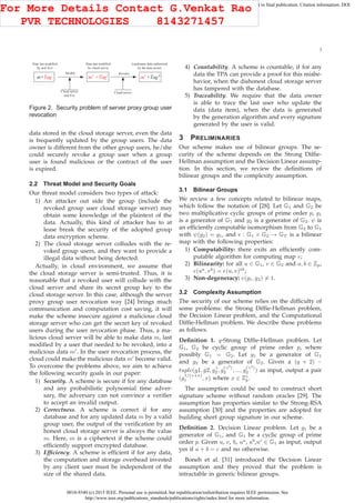 0018-9340 (c) 2015 IEEE. Personal use is permitted, but republication/redistribution requires IEEE permission. See
http://www.ieee.org/publications_standards/publications/rights/index.html for more information.
This article has been accepted for publication in a future issue of this journal, but has not been fully edited. Content may change prior to final publication. Citation information: DOI
10.1109/TC.2015.2389955, IEEE Transactions on Computers
3
m+Tag m' +Tag' m' +Tag"
Data last modified
by user Eve
Data last modified
by cloud server
Legitimate data authorized
by the data owner
Cloud server
and Eve
Cloud server
Modify Revoke
Figure 2. Security problem of server proxy group user
revocation
data stored in the cloud storage server, even the data
is frequently updated by the group users. The data
owner is different from the other group users, he/she
could securely revoke a group user when a group
user is found malicious or the contract of the user
is expired.
2.2 Threat Model and Security Goals
Our threat model considers two types of attack:
1) An attacker out side the group (include the
revoked group user cloud storage server) may
obtain some knowledge of the plaintext of the
data. Actually, this kind of attacker has to at
lease break the security of the adopted group
data encryption scheme.
2) The cloud storage server colludes with the re-
voked group users, and they want to provide a
illegal data without being detected.
Actually, in cloud environment, we assume that
the cloud storage server is semi-trusted. Thus, it is
reasonable that a revoked user will collude with the
cloud server and share its secret group key to the
cloud storage server. In this case, although the server
proxy group user revocation way [24] brings much
communication and computation cost saving, it will
make the scheme insecure against a malicious cloud
storage server who can get the secret key of revoked
users during the user revocation phase. Thus, a ma-
licious cloud server will be able to make data m, last
modiﬁed by a user that needed to be revoked, into a
malicious data m′
. In the user revocation process, the
cloud could make the malicious data m′
become valid.
To overcome the problems above, we aim to achieve
the following security goals in our paper:
1) Security. A scheme is secure if for any database
and any probabilistic polynomial time adver-
sary, the adversary can not convince a veriﬁer
to accept an invalid output.
2) Correctness. A scheme is correct if for any
database and for any updated data m by a valid
group user, the output of the veriﬁcation by an
honest cloud storage server is always the value
m. Here, m is a ciphertext if the scheme could
efﬁciently support encrypted database.
3) Efﬁciency. A scheme is efﬁcient if for any data,
the computation and storage overhead invested
by any client user must be independent of the
size of the shared data.
4) Countability. A scheme is countable, if for any
data the TPA can provide a proof for this misbe-
havior, when the dishonest cloud storage server
has tampered with the database.
5) Traceability. We require that the data owner
is able to trace the last user who update the
data (data item), when the data is generated
by the generation algorithm and every signature
generated by the user is valid.
3 PRELIMINARIES
Our scheme makes use of bilinear groups. The se-
curity of the scheme depends on the Strong Difﬁe-
Hellman assumption and the Decision Linear assump-
tion. In this section, we review the deﬁnitions of
bilinear groups and the complexity assumption.
3.1 Bilinear Groups
We review a few concepts related to bilinear maps,
which follow the notation of [28]. Let G1 and G2 be
two multiplicative cyclic groups of prime order p, g1
is a generator of G1 and g2 is a generator of G2. ψ is
an efﬁciently computable isomorphism from G2 to G1
with ψ(g2) = g1, and e : G1 × G2 → GT is a bilinear
map with the following properties:
1) Computability: there exits an efﬁciently com-
putable algorithm for computing map e;
2) Bilinearity: for all u ∈ G1, v ∈ G2 and a, b ∈ Zp,
e(ua
, vb
) = e(u, v)ab
;
3) Non-degeneracy: e(g1, g2) = 1.
3.2 Complexity Assumption
The security of our scheme relies on the difﬁculty of
some problems: the Strong Difﬁe-Hellman problem,
the Decision Linear problem, and the Computational
Difﬁe-Hellman problem. We describe these problems
as follows.
Deﬁnition 1. q-Strong Difﬁe-Hellman problem. Let
G1, G2 be cyclic group of prime order p, where
possibly G1 = G2. Let g1 be a generator of G1
and g2 be a generator of G2. Given a (q + 2) −
tuple(g1, g2, gγ
2 , g
(γ2
)
2 , ..., g
(γq
)
2 ) as input, output a pair
(g
1/(γ+x)
1 , x) where x ∈ Z∗
p.
The assumption could be used to construct short
signature scheme without random oracles [29]. The
assumption has properties similar to the Strong-RSA
assumption [30] and the properties are adopted for
building short group signature in our scheme.
Deﬁnition 2. Decision Linear problem. Let g1 be a
generator of G1, and G1 be a cyclic group of prime
order p. Given u, v, h, ua
, ub
,uc
∈ G1 as input, output
yes if a + b = c and no otherwise.
Boneh et al. [31] introduced the Decision Linear
assumption and they proved that the problem is
intractable in generic bilinear groups.
For More Details Contact G.Venkat Rao
PVR TECHNOLOGIES 8143271457
 