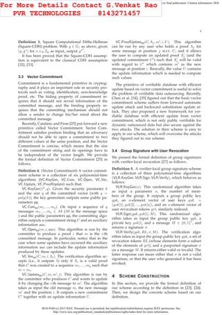0018-9340 (c) 2015 IEEE. Personal use is permitted, but republication/redistribution requires IEEE permission. See
http://www.ieee.org/publications_standards/publications/rights/index.html for more information.
This article has been accepted for publication in a future issue of this journal, but has not been fully edited. Content may change prior to final publication. Citation information: DOI
10.1109/TC.2015.2389955, IEEE Transactions on Computers
4
Deﬁnition 3. Square Computational Difﬁe-Hellman
(Square-CDH) problem. With g ∈ G1 as above, given
(g, gx
) for x ∈R Zp as input, output gx2
.
It has been proved that the Square-CDH assump-
tion is equivalent to the classical CDH assumption
[32], [33].
3.3 Vector Commitment
Commitment is a fundamental primitive in cryptog-
raphy and it plays an important role in security pro-
tocols such as voting, identiﬁcation, zero-knowledge
proof, etc. The hiding property of commitment re-
quires that it should not reveal information of the
committed message, and the binding property re-
quires that the committing mechanism should not
allow a sender to change his/her mind about the
committed message.
Recently, Catalano and Fiore [25] put forward a new
primitive called Vector Commitment. Vector Com-
mitment satisﬁes position binding that an adversary
should not be able to open a commitment to two
different values at the same position, and the Vector
Commitment is concise, which means that the size
of the commitment string and its openings have to
be independent of the vector length. We provide
the formal deﬁnition of Vector Commitment [25] as
follows.
Deﬁnition 4. (Vector Commitment) A vector commit-
ment scheme is a collection of six polynomial-time
algorithms (VC.KeyGen, VC.Com, VC.Open, VC.Ver,
VC.Update, VC.ProofUpdate) such that:
VC.KeyGen(1k
, q). Given the security parameter k
and the size q of the committed vector (with q =
poly(k)), the key generation outputs some public pa-
rameters pp.
VC.Compp(m1, ..., mq). On input a sequence of q
messages m1, ..., mq ∈ M (M is the message space
) and the public parameters pp, the committing algo-
rithm outputs a commitment string C and an auxiliary
information aux.
VC.Openpp(m, i, aux). This algorithm is run by the
committer to produce a proof i that m is the i-th
committed message. In particular, notice that in the
case when some updates have occurred the auxiliary
information aux can include the update information
produced by these updates.
VC.Verpp(C, m, i, Λi). The veriﬁcation algorithm ac-
cepts (i.e., it outputs 1) only if Λi is a valid proof
that C was created to a sequence m1, ..., mq such that
m = mi.
VC.Updatepp(C, m, m′
, i). This algorithm is run by
the committer who produces C and wants to update
it by changing the i-th message to m′
. The algorithm
takes as input the old message m, the new message
m′
and the position i. It outputs a new commitment
C’ together with an update information U.
VC.ProofUpdatepp(C, Λj, m′
, i, U). This algorithm
can be run by any user who holds a proof Λj for
some message at position j w.r.t. C, and it allows
the user to compute an updated proof Λ′
j (and the
updated commitment C′
) such that Λ′
j will be valid
with regard to C′
which contains m′
as the new
message at position i. Basically, the value U contains
the update information which is needed to compute
such values.
The primitive of veriﬁable database with efﬁcient
update based on vector commitment is useful to solve
the problem of veriﬁable data outsourcing. Recently,
Chen et al. [34], [35] ﬁgured out that the basic vector
commitment scheme suffers from forward automatic
update attack and backward substitution update at-
tack. They also proposed a new framework for ver-
iﬁable database with efﬁcient update from vector
commitment, which is not only public veriﬁable for
dynamic outsourced data but also secure against the
two attacks. The solution in their scheme is easy to
apply in our scheme, which will overcome the attacks
they ﬁgured out in our scheme.
3.4 Group Signature with User Revocation
We present the formal deﬁnition of group signatures
with veriﬁer-local revocation [27] as follows.
Deﬁnition 5. A veriﬁer-local group signature scheme
is a collection of three polynomial-time algorithms
(VLR.KeyGen, VLR.Sign, VLR.Verify), which behaves as
follows:
VLR.KeyGen(n). This randomized algorithm takes
as input a parameter n, the number of mem-
bers of the group. It outputs a group public key
gpk, an n-element vector of user keys gsk =
(gsk[1], gsk[2], ..., gsk[n]), and an n-element vector of
user revocation tokens grt, similarly indexed.
VLR.Sign(gpk, gsk[i], M). This randomized algo-
rithm takes as input the group public key gpk, a
private key gsk[i], and a message M ∈ {0, 1}
∗
, and
returns a signature σ.
VLR.Verify(gpk, RL, σ, M). The veriﬁcation algo-
rithm takes as input the group public key gpk, a set of
revocation tokens RL (whose elements form a subset
of the elements of grt), and a purported signature σ
on a message M. It returns either valid or invalid. The
latter response can mean either that σ is not a valid
signature, or that the user who generated it has been
revoked.
4 SCHEME CONSTRUCTION
In this section, we provide the formal deﬁnition of
our scheme according to the deﬁnition in [23], [24].
Then, we design the concrete scheme based on our
deﬁnition.
For More Details Contact G.Venkat Rao
PVR TECHNOLOGIES 8143271457
 