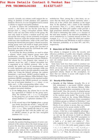 0018-9340 (c) 2015 IEEE. Personal use is permitted, but republication/redistribution requires IEEE permission. See
http://www.ieee.org/publications_standards/publications/rights/index.html for more information.
This article has been accepted for publication in a future issue of this journal, but has not been fully edited. Content may change prior to final publication. Citation information: DOI
10.1109/TC.2015.2389955, IEEE Transactions on Computers
7
research. Actually, our scheme could support the au-
diting of database of both plaintext and ciphertext
database. However, it is not straightforward to extend
a scheme to support encrypted database.
In order to achieve the conﬁdentiality of the data
record mx, the client can use his/her secret key to
encrypt each mx using a encryption scheme. When
there is only one user (data owner) in the group, the
user only needs to choose a random secret key and
encrypt the data using a secure symmetric encryption
scheme. However, when the scheme needs to support
multi-user data modiﬁcation, while at the same time
keeping the shared data encrypted, a shared secret key
among group users will result in single point failure
problem. It means that any group user (revoked or
leave) leak the shared secret key will break the conﬁ-
dentiality guarantee of the data.
To overcome the above problem, we need to adopt
a scheme, which could support group users data
modiﬁcation. Luckily, Wu et al. [26] designed an
Asymmetric Group Key Agreement scheme (ASGKA).
The scheme has a nice property that, instead of a
common secret key, only a shared encryption key
is negotiated in an ASGKA protocol. Also, in the
scheme, the public key can be simultaneously used
to verify signatures and encrypt messages while any
signature can be used to decrypt ciphertext under this
public key. Using the bilinear pairings, the authors
instantiate a one-round ASGKA protocol tightly re-
duced to the decision Bilinear Difﬁe-Hellman Expo-
nentiation (BDHE) assumption in the standard model.
Thus, according to the ASGKA protocol, we consider
the case of encrypted database (x, cx), where x is an
index and cx is the corresponding cipher value.
We provide the detailed changes upon our scheme
to support encrypted database.
1) In the Setup phase, the scheme has to run the
key agreement of ASGKA for the group users.
Then, the database DB = (i, mi) is encrypted
by the group key gpk of data owner. Finally, the
stored database is a ciphertext database DB =
(i, ci).
2) In the second step of the Update phase, a group
user ﬁrstly decrypts the record ci using the AS-
GKA secret key gsk[∗] to get plaintext database
DB = (i, mi). Then, update the data to m′
i, and
later encrypt the data with the public key gpk
of ASGKA scheme to get the new encrypted
database DB = (i, c′
i).
4.4 Probabilistic Detection
Actually, the position binding property of vector com-
mitment of the scheme allows the cloud storage server
to prove the data item correctness of certain position.
Ateniese et. al. [10] ﬁgured out that the sampling
ability greatly reduces the overhead on the server
and provides high detection probability of server
misbehavior. Then, among the q data items, we as-
sume that the third part auditor randomly select x
items out of the q-block item database as the target
item. In the database, only y items of the database
are incorrect. Then, if x, y and q satisfy the speciﬁc
relationship, the third part auditor could provide a
high possession detection ability over the database.
The result is interesting that when y is a fraction of
the total item number q, the detection probability of
server misbehavior is a constant amount of item. For
example, if y = 1% of q, then the third part auditor
asks for 460 blocks and 300 blocks in order to achieve
the detection probability of at least 99% and 95%,
respectively.
5 ANALYSIS OF OUR SCHEME
Our scheme is designed to solve the security and
efﬁciency problems of public data integrity auditing
with multi-user modiﬁcation, where the data has to
be encrypted among a dynamic group and any group
user can conduct secure and veriﬁable data update
when necessary.
Some basic tools have been used to construct our
scheme. Thus we assume that the underlying building
blocks are secure, which include the vector commit-
ment, group signature, and asymmetric group key
agreement scheme. Based on this assumption, we
show that our scheme is secure with respect to the
following security analysis.
5.1 Security of Our Scheme
• Security of Our Scheme. Actually, Wu et al.
[26] instantiated a one-round ASGKA scheme
tightly reduced to the decision Bilinear Difﬁe-
Hellman Exponentiation assumption in the stan-
dard model. Also, the security of adopted group
signature scheme has been proved to be secure
in the random oracle model. The security of the
scheme is based on the strong Difﬁe-Hellman
assumption and the Decision Linear assumption
in bilinear groups as deﬁned in Deﬁnition 1 and
Deﬁnition 2. Thus, if we assume the two building
blocks of our scheme is secure, then our scheme
can be proven to be secure similar to [25].
If we assume there exists a polynomial-time ad-
versary A that has a non-negligible advantage ǫ
in the experiment for some initial database. Then
we can use the adversary to build an efﬁcient
algorithm to break the Squ-CDH assumption in
Deﬁnition 3. It means that the algorithm takes
a tuple g, ga
as input and output ga2
. Triv-
ially, suppose that (ˆi, ˆτ) in a experiment where
τ = (ct
i, Λt
i, Σ(t)), the verify query output a value
ˆc =⊥, ˆc = ct
i and e(Ct
, hˆi) = e(h
ct
ˆi
ˆi
, hˆi)e(Λt
ˆi
, g) =
e(hˆc
ˆi
, hˆi)e(ˆΛ, g). If the simulation does not fail, we
have hˆi = ga
. Then, the adversary can compute
For More Details Contact G.Venkat Rao
PVR TECHNOLOGIES 8143271457
 