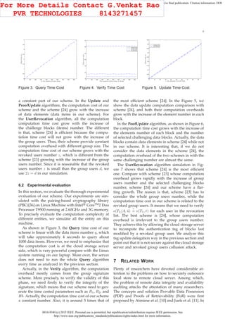 0018-9340 (c) 2015 IEEE. Personal use is permitted, but republication/redistribution requires IEEE permission. See
http://www.ieee.org/publications_standards/publications/rights/index.html for more information.
This article has been accepted for publication in a future issue of this journal, but has not been fully edited. Content may change prior to final publication. Citation information: DOI
10.1109/TC.2015.2389955, IEEE Transactions on Computers
9
0 100 200 300 400 500 600 700 800 900
0
0.5
1
1.5
2
2.5
3
3.5
4
q: the number of data items
TimeCost(s)
Figure 3. Query Time Cost
0 100 200 300 400 500 600 700 800 900
10
20
30
40
50
60
70
The number of data items or blocks
TimeCost(ms)
Scheme [23]
Scheme [24]
Our Scheme
Figure 4. Verify Time Cost
0 10 20 30 40 50 60 70 80 90
0
0.05
0.1
0.15
0.2
0.25
0.3
0.35
0.4
0.45
s: the elements of each block
TimeCost(s)
Scheme [24]
Our Scheme
Figure 5. Update Time Cost
a constant part of our scheme. In the Update and
ProofUpdate algorithms, the computation cost of our
scheme and the scheme [24] grow with the increase
of data elements (data items in our scheme). For
the UserRevocation algorithm, all the computation
computation time cost grow with the increase of
the challenge blocks (items) number. The different
is that, scheme [24] is efﬁcient because the compu-
tation time cost will not grow with the increase of
the group users. Thus, their scheme provide constant
computation overhead with different group size. The
computation time cost of our scheme grows with the
revoked users number z, which is different from the
scheme [23] growing with the increase of the group
users number. Since it is reasonable that the revoked
users number z is small than the group users d, we
use 2z = d in our simulation.
6.2 Experimental evaluation
In this section, we evaluate the thorough experimental
evaluation of our scheme. Our experiments are sim-
ulated with the pairing-based cryptography library
(PBC)[36] on Linux Machine with Intel CoreTM
2 Duo
Processor T9500 running at 2.60GHz and 3G memory.
To precisely evaluate the computation complexity at
different entities, we simulate all the entity on this
machine.
As shown in Figure 3, the Query time cost of our
scheme is linear with the data items number q, which
will take approximately 4 seconds to query about
1000 data items. However, we need to emphasize that
the computation cost is at the cloud storage server
side, which is very powerful compare with the Linux
system running on our laptop. More over, the server
does not need to run the whole Query algorithm
every time as analyzed in the previous section.
Actually, in the Verify algorithm, the computation
overhead mostly comes from the group signature
scheme. More precisely, to verify the validity of this
phase, we need ﬁrstly to verify the integrity of the
signature, which means that our scheme need to gen-
erate the time costed parameters such as R1, R2, and
R3. Actually, the computation time cost of our scheme
a constant number. Also, it is around 5 times that of
the most efﬁcient scheme [24]. In the Figure 5, we
show the data update computation comparison with
scheme [24], and both their computation overheads
grow with the increase of the element number in each
block.
In the PoofUpdate algorithm, as shown in Figure 6,
the computation time cost grows with the increase of
the elements number of each block and the number
of selected challenging data blocks. Actually, the data
blocks contain data elements in scheme [24] while not
in our scheme. It is interesting that, if we do not
consider the data elements in the scheme [24], the
computation overhead of the two schemes in with the
same challenging number are almost the same.
The UserRevocation algorithm simulation in Fig-
ure 7 shows that scheme [24] is the most efﬁcient
one. Compare with scheme [23] whose computation
overhead grows rapidly with the increase of group
users number and the selected challenging blocks
number, scheme [24] and our scheme have a ﬂat-
ting growth. The reason is that, scheme [23] has to
consider the whole group users number, while the
computation time cost in our scheme is related to the
revoked group users. It means that we need to verify
e(T2/A, ˆu)
?
= e(T1, ˆv) for each user in the revocation
list. The best scheme is [24], whose computation
overhead is irrelevant to the group users number.
They achieve this by allowing the cloud storage server
to recompute the authentication tag of blocks last
modiﬁed by a revoked group user. We analyze this
tag update delegation way in the previous section and
point out that it is not secure against the cloud storage
server and revoked group users collusion attack.
7 RELATED WORK
Plenty of researchers have devoted considerable at-
tention to the problems on how to securely outsource
local store to remote cloud server. Among which,
the problem of remote data integrity and availability
auditing attacks the attestation of many researchers.
The concepts and solution Provable Data Possession
(PDP) and Proofs of Retrievability (PoR) were ﬁrst
proposed by Ateniese et al. [10] and Juels et al. [11]. In
For More Details Contact G.Venkat Rao
PVR TECHNOLOGIES 8143271457
 