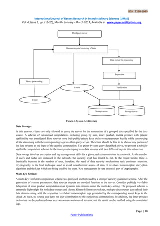 ISSN 2350-1049
International Journal of Recent Research in Interdisciplinary Sciences (IJRRIS)
Vol. 4, Issue 1, pp: (16-20), Month: January - March 2017, Available at: www.paperpublications.org
Page | 18
Paper Publications
Figure.1. System Architecture
Data Storage:
In this process, clients are only allowed to query the server for the summation of a grouped data specified by the data
source. A scheme of outsourced computations including group by sum, inner product, matrix product with private
verifiability was considered. Data sources store their public/private keys and system parameters locally while outsourcing
all the data along with the corresponding tags to a third-party server. The client should be free to be choose any portion of
the data streams as the input of the queried computation. The group-by sum query described above, we present a publicly
verifiable computation scheme for the inner product query over data streams with two different keys in this subsection.
Data storage involves encryption and key management skills for a given packet transmission in a network. As the number
of users and nodes are increased in the network; the security level has tended to fall. In the recent trends; there is
drastically increase in the number of user, therefore, the need of data security mechanisms seek continues attention.
Cryptography is the best technique used to avoid unauthorized access of data. It involves homomorphic encryption
algorithm and the keys which are being used by the users. Key management is very essential part of cryptography.
Multi-key Setting:
A multi-key verifiable computation scheme was proposed and followed by a stronger security guarantee scheme. After the
generation of system parameters, data sources outputs an encoded function to the server. Consider publicly verifiable
delegation of inner product computation over dynamic data streams under the multi-key setting. The proposed scheme is
extremely lightweight for both data sources and clients. Given different secret keys, multiple data sources can upload their
data streams along with the respective verifiable homomorphic tags generated by the corresponding secret keys to the
cloud. As such, no source can deny the user contribution to the outsourced computations. In addition, the inner product
evaluation can be performed over any two sources outsourced streams, and the result can be verified using the associated
tags.
Third party server
Outsourcing and retrieving of data
Data owner for processing
Input data
Verification
Query processing
Result
Client
Storage server Storage server
 