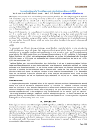 ISSN 2350-1049
International Journal of Recent Research in Interdisciplinary Sciences (IJRRIS)
Vol. 4, Issue 1, pp: (16-20), Month: January - March 2017, Available at: www.paperpublications.org
Page | 19
Paper Publications
Multiple key also consumes more power and may cause congestion; therefore, it is not worthy to support all the nodes
with multiple keys. Only such nodes having less security level needs to be supported with multiple keys. The performance
analysis of multiple keys in a network needs to done in order to evaluate the security level of all the nodes. It is a
technique used to avoid unauthorized access of data. The encryption process consists of single or multiple keys to hide the
data from the hackers. The original text before the encryption process is known as Plaintext. The text obtain after
encoding the data with the help of a key is known as cipher text. In the encryption process single or multiple keys can be
used for the encryption of data.
Key needs to be transported over a secured channel from transmitter to receiver via various nodes. In both the cases fixed
as well as variable lengths for the keys can be considered. The single key having fixed length cannot offer much
resistance to the hacker. In order to increase the security level the key length has to be increased which creates more
overheads. When multiple keys having same failure rate have been used to encrypt the data then the actual performance of
the system has been observed. It does not include any booting time, and the time taken by the system is only concerned
with encryption process.
AISM:
To automatically and efficiently deriving or inferring a general data from a particular behavior in social networks, this
article introduces trust agents and designs their features according to group behavior features. A dynamics control
mechanism can be generated to coordinate participant behaviors in social networks to avoid a specific restricted negative
group behavior. The AISM consist of three novel join algorithms depending on the ADS availability: (i) Authenticated
Indexed Sort Merge Join (AISM), which utilizes a single ADS on the join attribute, (ii) Authenticated Index Merge Join
(AIM) that requires an ADS (on the join attribute) for both relations, and (iii) Authenticated Sort Merge Join (ASM),
which does not rely on any ADS.
Traditional database query processing relies on three types of algorithms for join and for grouping operations. For joins,
index nested loops join exploits an index on its inner input, merge join exploits sorted inputs, and hash join exploits
differences in the sizes of the join inputs. Our goal is to end mistaken choices among join algorithms and among grouping
algorithms by replacing the three traditional types of algorithms with a single one. Like merge join, this new join
algorithm exploits sorted inputs. Like hash join, it exploits different input sizes for unsorted inputs. In fact, for unsorted
inputs, the cost functions for recursive hash join and for hybrid hash join have guided our search for the new join
algorithm. In consequence, the new join algorithm can replace both merge join and hash join in a database management
system.
Public Verification:
All the participants involved in the protocol should be able to publicly verify the outsourced computation results without
sharing secret keys with data sources. This process involves Key Generation, Tag Generation, Evaluation, Generating
Proof and verification of Proof. Evaluate and Generation of Proof can be combined together in our verifiable non-
interactive inner product computation scheme. Based on the group-by sum query described above, we present a publicly
verifiable computation scheme for the inner product query over data streams with two different keys in this subsection.
The auxiliary information can be pre-Computed to accelerate the verification process. The results demonstrate that our
protocol is practically efficient in terms of both communication and computation cost. Outsourcing data and computation
to third parties in the above setting raises issues of trust.
IV. CONCLUSION
In this paper, we introduce a novel homomorphic verifiable tag technique, and design an efficient and publicly verifiable
inner product computation scheme on the dynamic outsourced data streams under multiple keys. For grouping, an index-
based algorithm has been used in the past whereas today sort- and hash-based algorithms prevail. Cost-based query
optimization chooses the most appropriate algorithm for each query and for each operation. Unfortunately, mistaken
algorithm choices during compile-time query optimization are common yet expensive to investigate and to resolve. While
the traceability can still be provided on demand. Furthermore, any keyless client is able to publicly verify the validity of
the returned computation result. Security analysis shows that our scheme is provable secure under the CDH assumption in
the random oracle model. Experimental results demonstrate that our protocol is practically efficient in terms of both
communication and computation costs.
 