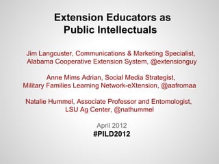 Extension Educators as
          Public Intellectuals

 Jim Langcuster, Communications & Marketing Specialist,
 Alabama Cooperative Extension System, @extensionguy

         Anne Mims Adrian, Social Media Strategist,
Military Families Learning Network-eXtension, @aafromaa

Natalie Hummel, Associate Professor and Entomologist,
            LSU Ag Center, @nathummel

                       April 2012
                      #PILD2012
 