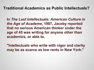 Traditional Academics as Public Intellectuals?
In The Last Intellectuals: American Culture in
the Age of Academe, 1987, Jacoby reported
that no serious American thinker under the
age of 45 was writing for anyone other than
academics, or able to.
"Intellectuals who write with vigor and clarity
may be as scarce as low rents in New York."
 