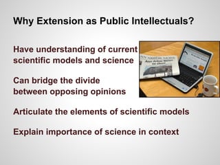 Why Extension as Public Intellectuals?
Have understanding of current
scientific models and science
Can bridge the divide
between opposing opinions
Articulate the elements of scientific models
Explain importance of science in context
 