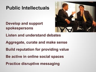 Public Intellectuals
Develop and support
spokespersons
Listen and understand debates
Aggregate, curate and make sense
Build reputation for providing value
Be active in online social spaces
Practice disruptive messaging
 