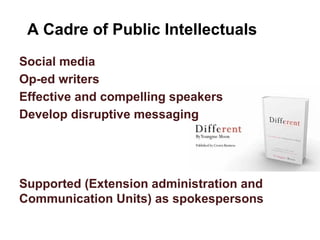 A Cadre of Public Intellectuals
Social media
Op-ed writers
Effective and compelling speakers
Develop disruptive messaging
Supported (Extension administration and
Communication Units) as spokespersons
 