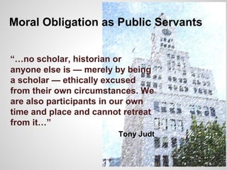 Moral Obligation as Public Servants
“…no scholar, historian or
anyone else is — merely by being
a scholar — ethically excused
from their own circumstances. We
are also participants in our own
time and place and cannot retreat
from it…”
Tony Judt
 