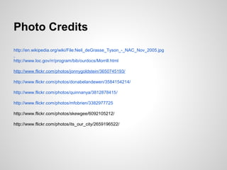 Photo Credits
http://en.wikipedia.org/wiki/File:Neil_deGrasse_Tyson_-_NAC_Nov_2005.jpg
http://www.loc.gov/rr/program/bib/ourdocs/Morrill.html
http://www.flickr.com/photos/jonnygoldstein/3650745193/
http://www.flickr.com/photos/donabelandewen/3584154214/
http://www.flickr.com/photos/quinnanya/3812878415/
http://www.flickr.com/photos/mfobrien/3382977725
http://www.flickr.com/photos/skewgee/6092105212/
http://www.flickr.com/photos/its_our_city/2659196522/
 