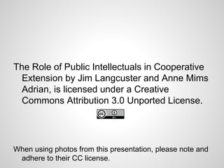 The Role of Public Intellectuals in Cooperative
Extension by Jim Langcuster and Anne Mims
Adrian, is licensed under a Creative
Commons Attribution 3.0 Unported License.
When using photos from this presentation, please note and
adhere to their CC license.
 
