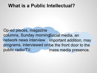 What is a Public Intellectual?
Op-ed pieces, magazine
columns, Sunday morning
network news interview
programs, interviewed on
public radio/TV.
Social media, an
important addition, may
be the front door to the
mass media presence.
 