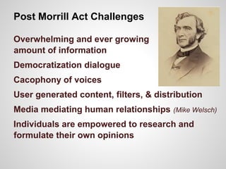 Post Morrill Act Challenges
Overwhelming and ever growing
amount of information
Democratization dialogue
Cacophony of voices
User generated content, filters, & distribution
Media mediating human relationships (Mike Welsch)
Individuals are empowered to research and
formulate their own opinions
 