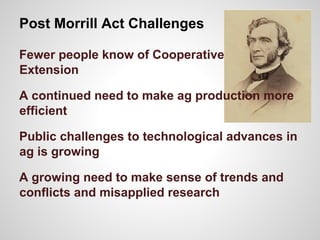 Post Morrill Act Challenges
Fewer people know of Cooperative
Extension
A continued need to make ag production more
efficient
Public challenges to technological advances in
ag is growing
A growing need to make sense of trends and
conflicts and misapplied research
 