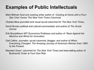 Mark Bittman food and cooking writer author of Cooking at Home with a Four-
Star Chef, former The New York Times Columnist.
Charles Blow journalist and visual op-ed columnist for The New York Times.
David Brooks political and cultural commentator and author of The Social
Animal
Erik Brynjolfsson MIT Economics Professor and author of Race Against the
Machine and Wired for Innovation.
Gail Collins journalist, op-ed columnist, blogger, and author of When
Everything Changed: The Amazing Journey of American Women from 1960
to the Present
Maureen Dowd columnist for The New York Times and best-selling author of
Bushworld: Enter at Your Own Risk
Examples of Public Intellectuals
 