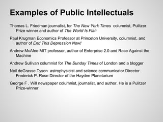 Thomas L. Friedman journalist, for The New York Times columnist, Pulitzer
Prize winner and author of The World Is Flat:
Paul Krugman Economics Professor at Princeton University, columnist, and
author of End This Depression Now!
Andrew McAfee MIT professor, author of Enterprise 2.0 and Race Against the
Machine
Andrew Sullivan columnist for The Sunday Times of London and a blogger
Neil deGrasse Tyson astrophysicist and science communicator Director
Frederick P. Rose Director of the Hayden Planetarium
George F . Will newspaper columnist, journalist, and author. He is a Pulitzer
Prize-winner
Examples of Public Intellectuals
 