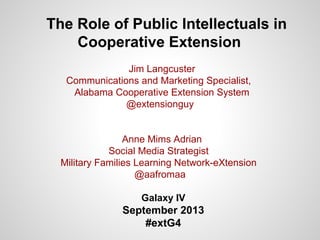 The Role of Public Intellectuals in
Cooperative Extension
Jim Langcuster
Communications and Marketing Specialist,
Alabama Cooperative Extension System
@extensionguy
Anne Mims Adrian
Social Media Strategist
Military Families Learning Network-eXtension
@aafromaa
Galaxy IV
September 2013
#extG4
 
