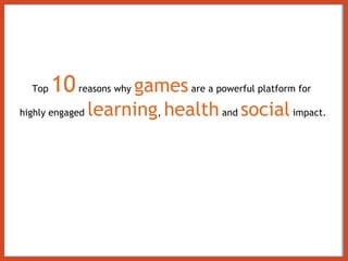 Top  10  reasons why  games  are a powerful platform for  highly engaged  learning ,  health  and  social  impact. 