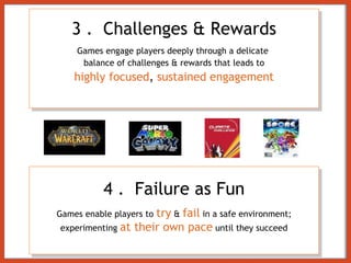 3 .   Challenges & Rewards Games engage players deeply through a delicate  balance of challenges & rewards that leads to highly focused ,  sustained engagement 4 .   Failure as Fun Games enable players to   try   &  fail  in a safe environment; experimenting  at their own pace  until they succeed 