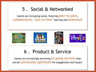 5 .   Social & Networked Games are increasing social, fostering   peer-to-peer ,  collaborative ,  ‘just-in-time’   learning and  teamwork 6 .   Product & Service Games are increasingly becoming  on-going services  that can be  continually optimized  for engagement and impact  