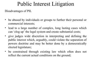 Public Interest Litigation
Disadvantages of PIL
• be abused by individuals or groups to further their personal or
commercial interests;
• lead to a large number of complex, long lasting cases which
can ‘clog up’ the legal system and create substantial costs;
• give judges wide discretion in interpreting and defining the
public interest which, arguably, could violate the separation of
powers doctrine and may be better done by a democratically
elected legislature;
• be constrained through existing law which often does not
reflect the current actual conditions on the ground;
 