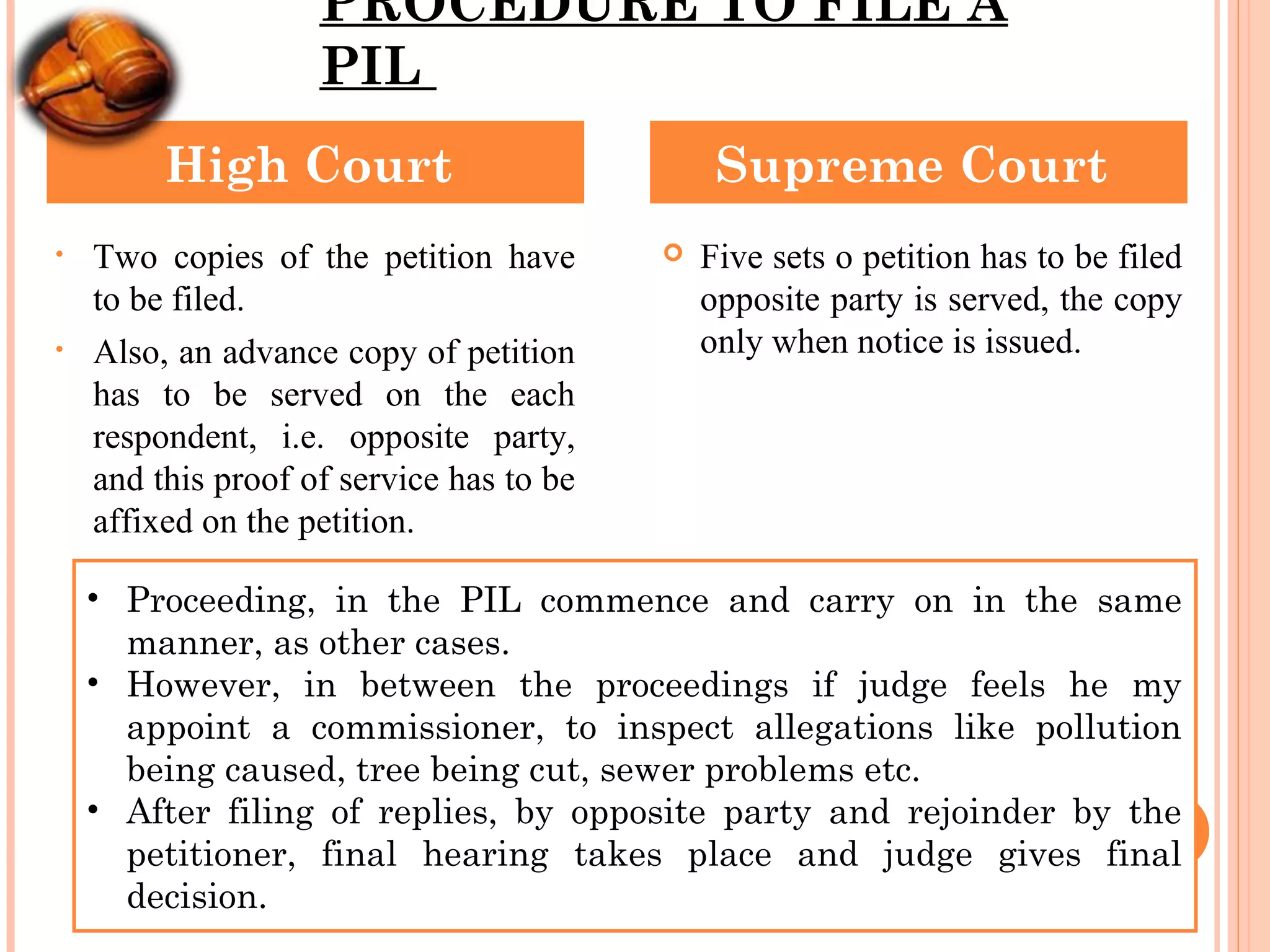 PROCEDURE TO FILE A
PIL
• Two copies of the petition have
to be filed.
• Also, an advance copy of petition
has to be served on the each
respondent, i.e. opposite party,
and this proof of service has to be
affixed on the petition.
 Five sets o petition has to be filed
opposite party is served, the copy
only when notice is issued.
High Court Supreme Court
• Proceeding, in the PIL commence and carry on in the same
manner, as other cases.
• However, in between the proceedings if judge feels he my
appoint a commissioner, to inspect allegations like pollution
being caused, tree being cut, sewer problems etc.
• After filing of replies, by opposite party and rejoinder by the
petitioner, final hearing takes place and judge gives final
decision.
 