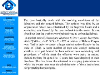 CHENNAI
III Floor, ‘Creative Enclave’,
148-150, Luz Church Road,
Mylapore,
Chennai - 600 004.
Tel: +91 - 44 - 24984821
BANGALORE
Suite 920, Level 9,
Raheja Towers,
26-27, M G Road,
Bangalore - 560 001.
Tel: +91 - 80 - 65462400
COIMBATORE
#1533, Trichy Road,
Coimbatore – 641018.
Tel: +91 - 422 - 6552921
HYDERABAD
Flat No. A-701,
Brindavan Apartments,
Niloufer Hospital Road,
Redhills, Hyderabad - 500034.
Tel: +91 - 40 - 60506009
COCHIN
Suite 49, 8th Floor, Centre A,
Alapatt Heritage Building,
MG Road, Cochin – 682035
Tel: +91 - 484 - 6506216
EMAIL
info@altacit.com
WEBSITE
www.altacit.com
The case basically deals with the working conditions of the
labourers and the bonded labours. The petition was filed by an
organization which was entertained by the Supreme Court and a
committee was formed by the court to look into the matter. It was
found out that the workers were being forced to do bonded labour.
In another case of Hussainara Khatoon & Ors v. Home Secretary,
State Of Bihar, A.I.R 1979 S.C. 1369. A petition of Habeas Corpus
was filed in order to correct a huge administrative disorder in the
state of Bihar. A large number of men and women including
children were put behind the bars without even conducting trial
procedures of which most the offences were petty in nature.
Behind the bars for up to 5 to 10 years they were deprived of their
freedom. This has been characterized as creeping jurisdiction in
which the courts takes over the administration of these institutions
for protecting human rights.
 