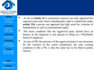 CHENNAI
III Floor, ‘Creative Enclave’,
148-150, Luz Church Road,
Mylapore,
Chennai - 600 004.
Tel: +91 - 44 - 24984821
BANGALORE
Suite 920, Level 9,
Raheja Towers,
26-27, M G Road,
Bangalore - 560 001.
Tel: +91 - 80 - 65462400
COIMBATORE
#1533, Trichy Road,
Coimbatore – 641018.
Tel: +91 - 422 - 6552921
HYDERABAD
Flat No. A-701,
Brindavan Apartments,
Niloufer Hospital Road,
Redhills, Hyderabad - 500034.
Tel: +91 - 40 - 60506009
COCHIN
Suite 49, 8th Floor, Centre A,
Alapatt Heritage Building,
MG Road, Cochin – 682035
Tel: +91 - 484 - 6506216
EMAIL
info@altacit.com
WEBSITE
www.altacit.com
• As far as article 32 is concerned a person can only approach the
supreme court only when a fundamental right is violated but under
article 226 a person can approach the high court for violation of
fundamental as well as constitutional rights.
• The basic condition that the aggrieved party should have an
interest in the litigation is not present in filing of a PIL(Public
Interest Litigation).
• In case of PIL the presence of the aggrieved party is not necessary
for the exercise of the courts jurisdiction, the only existing
condition to file a PIL is that the same has to be filed in public
interest.
 
