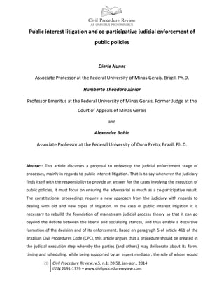 20 Civil Procedure Review, v.5, n.1: 20-58, jan-apr., 2014
ISSN 2191-1339 – www.civilprocedurereview.com
Public interest litigation and co-participative judicial enforcement of
public policies
Dierle Nunes
Associate Professor at the Federal University of Minas Gerais, Brazil. Ph.D.
Humberto Theodoro Júnior
Professor Emeritus at the Federal University of Minas Gerais. Former Judge at the
Court of Appeals of Minas Gerais
and
Alexandre Bahia
Associate Professor at the Federal University of Ouro Preto, Brazil. Ph.D.
Abstract: This article discusses a proposal to redevelop the judicial enforcement stage of
processes, mainly in regards to public interest litigation. That is to say whenever the judiciary
finds itself with the responsibility to provide an answer for the cases involving the execution of
public policies, it must focus on ensuring the adversarial as much as a co-participative result.
The constitutional proceedings require a new approach from the judiciary with regards to
dealing with old and new types of litigation. In the case of public interest litigation it is
necessary to rebuild the foundation of mainstream judicial process theory so that it can go
beyond the debate between the liberal and socializing stances, and thus enable a discursive
formation of the decision and of its enforcement. Based on paragraph 5 of article 461 of the
Brazilian Civil Procedures Code (CPC), this article argues that a procedure should be created in
the judicial execution step whereby the parties (and others) may deliberate about its form,
timing and scheduling, while being supported by an expert mediator, the role of whom would
 