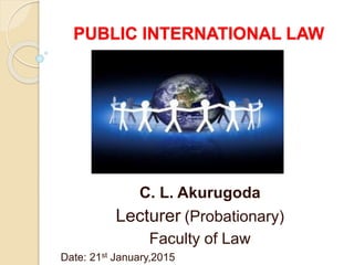 PUBLIC INTERNATIONAL LAW
C. L. Akurugoda
Lecturer (Probationary)
Faculty of Law
Date: 21st January,2015
 