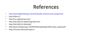 References
• http://www.digitalindia.gov.in/content/public-internet-access-programme
• http://ndlm.in/
• http://csc.rozgarduniya.com/
• http://164.100.115.10/banking/index.html
• http://164.100.115.10/health/
• http://www.indiapost.gov.in/Pdf%5CMoCUpdate6jan2016_News_Upload.pdf
• https://mmrda.maharashtra.gov.in
 