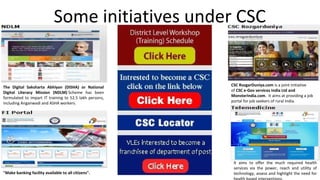 Some initiatives under CSC
The Digital Saksharta Abhiyan (DISHA) or National
Digital Literacy Mission (NDLM) Scheme has been
formulated to impart IT training to 52.5 lakh persons,
including Anganwadi and ASHA workers.
"Make banking facility available to all citizens".
CSC RozgarDuniya.com is a joint initiative
of CSC e-Gov services India Ltd and
MonsterIndia.com. It aims at providing a job
portal for job seekers of rural India.
It aims to offer the much required health
services via the power, reach and utility of
technology, assess and highlight the need for
 
